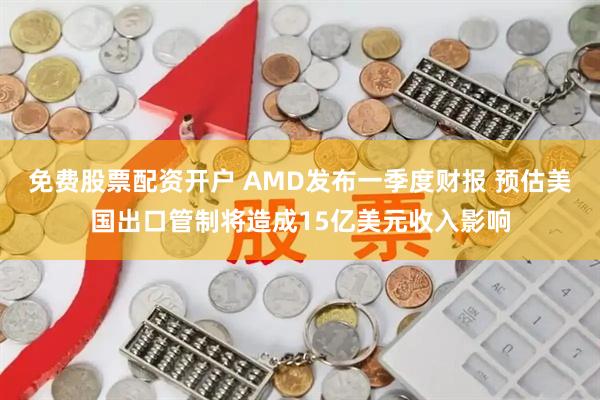 免费股票配资开户 AMD发布一季度财报 预估美国出口管制将造成15亿美元收入影响