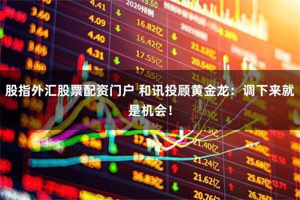 股指外汇股票配资门户 和讯投顾黄金龙：调下来就是机会！