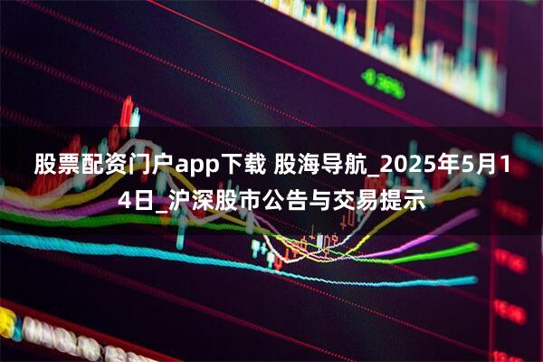 股票配资门户app下载 股海导航_2025年5月14日_沪深股市公告与交易提示
