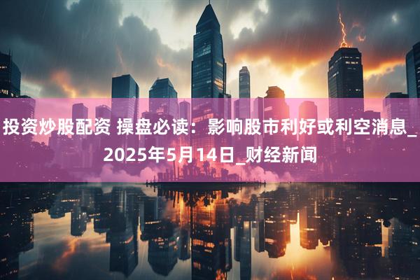 投资炒股配资 操盘必读：影响股市利好或利空消息_2025年5月14日_财经新闻