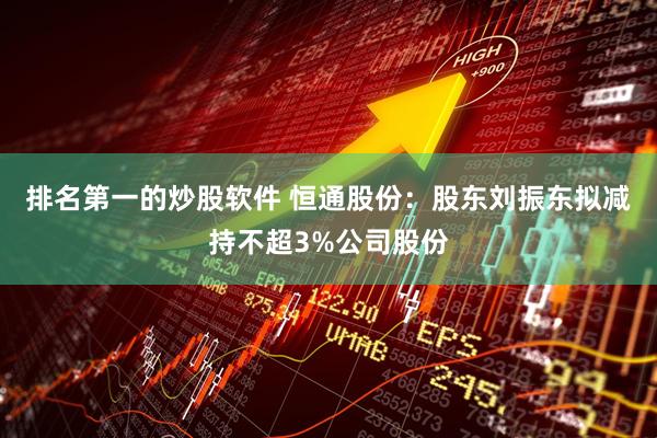 排名第一的炒股软件 恒通股份：股东刘振东拟减持不超3%公司股份