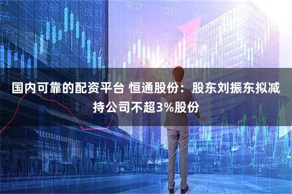 国内可靠的配资平台 恒通股份：股东刘振东拟减持公司不超3%股份