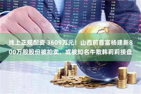 线上正规配资 3609万元！山西前首富杨建新800万股股份被拍卖，或被知名牛散韩莉莉接盘