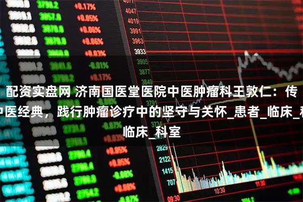 配资实盘网 济南国医堂医院中医肿瘤科王敦仁：传承中医经典，践行肿瘤诊疗中的坚守与关怀_患者_临床_科室