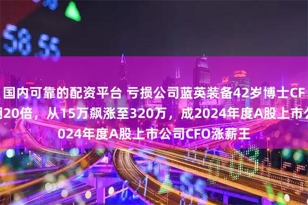 国内可靠的配资平台 亏损公司蓝英装备42岁博士CFO余之森年薪翻20倍，从15万飙涨至320万，成2024年度A股上市公司CFO涨薪王