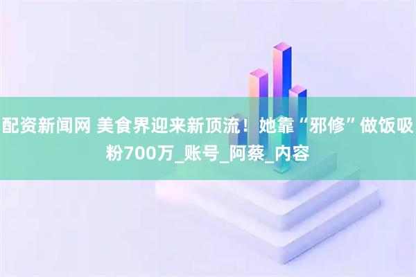配资新闻网 美食界迎来新顶流！她靠“邪修”做饭吸粉700万_账号_阿蔡_内容