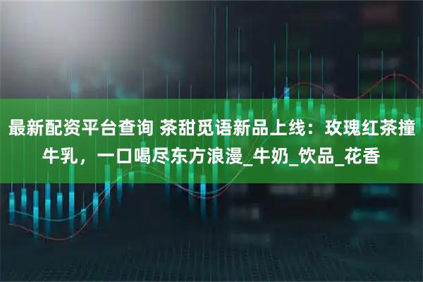 最新配资平台查询 茶甜觅语新品上线：玫瑰红茶撞牛乳，一口喝尽东方浪漫_牛奶_饮品_花香