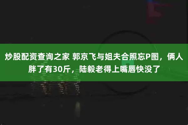 炒股配资查询之家 郭京飞与姐夫合照忘P图，俩人胖了有30斤，陆毅老得上嘴唇快没了